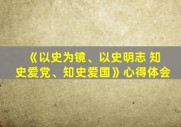 《以史为镜、以史明志 知史爱党、知史爱国》心得体会